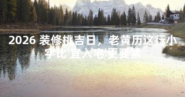 2026 装修挑吉日，老黄历这行小字比'宜入宅'更要紧